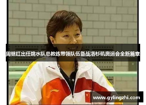 周继红出任跳水队总教练带领队伍备战洛杉矶奥运会全新篇章