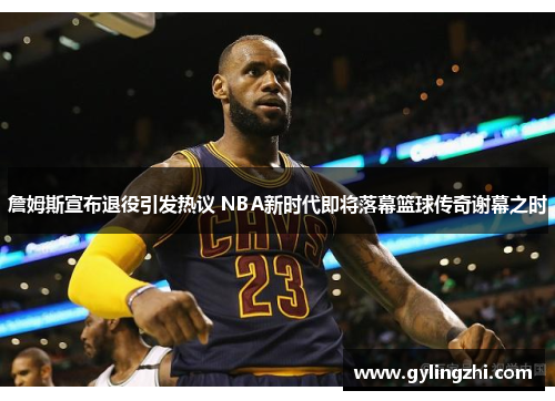 詹姆斯宣布退役引发热议 NBA新时代即将落幕篮球传奇谢幕之时